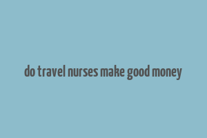 do travel nurses make good money