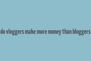 do vloggers make more money than bloggers