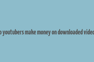 do youtubers make money on downloaded videos