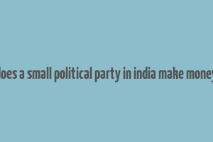 does a small political party in india make money