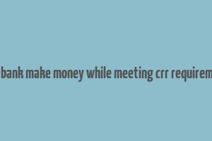 does bank make money while meeting crr requirements