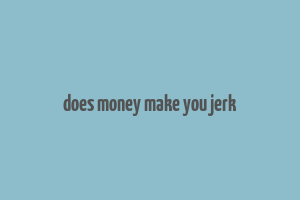 does money make you jerk