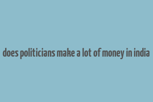 does politicians make a lot of money in india