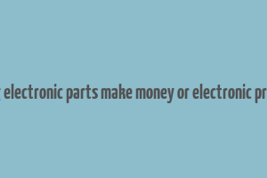 does selling electronic parts make money or electronic product itself