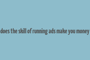 does the skill of running ads make you money