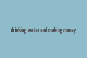 drinking water and making money