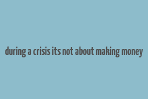 during a crisis its not about making money