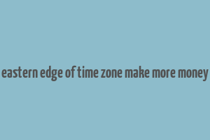 eastern edge of time zone make more money