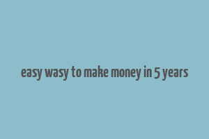 easy wasy to make money in 5 years