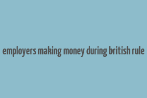 employers making money during british rule