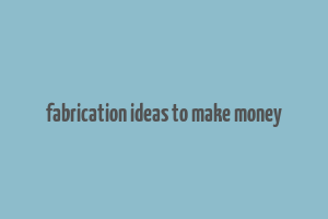 fabrication ideas to make money