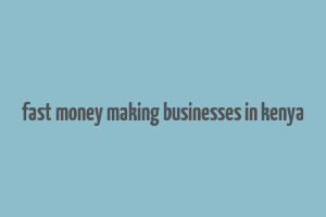 fast money making businesses in kenya