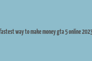 fastest way to make money gta 5 online 2023