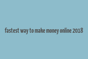 fastest way to make money online 2018