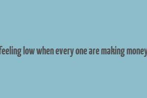 feeling low when every one are making money