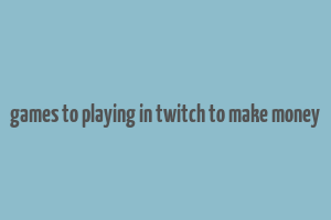 games to playing in twitch to make money