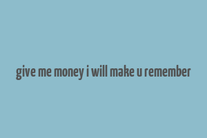 give me money i will make u remember