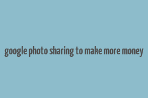 google photo sharing to make more money