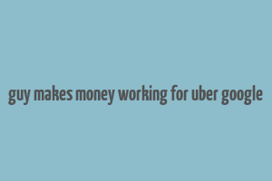 guy makes money working for uber google