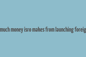 here's how much money isro makes from launching foreign satellites