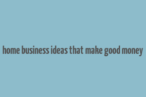 home business ideas that make good money