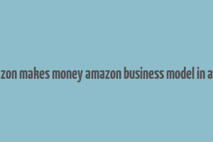 how amazon makes money amazon business model in a nutshell