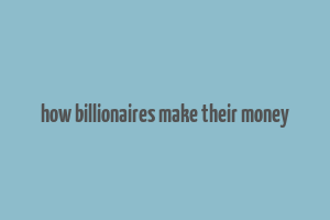 how billionaires make their money