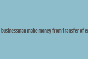 how businessman make money from transfer of entry