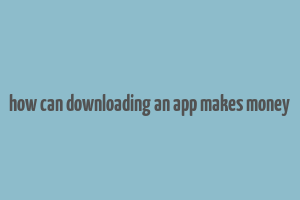 how can downloading an app makes money