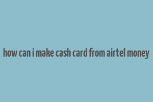 how can i make cash card from airtel money