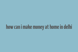 how can i make money at home in delhi