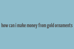 how can i make money from gold ornaments