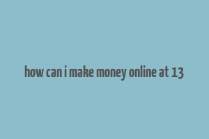 how can i make money online at 13