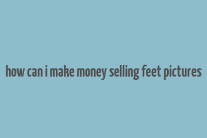 how can i make money selling feet pictures