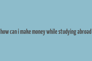 how can i make money while studying abroad