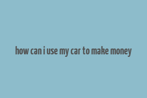 how can i use my car to make money