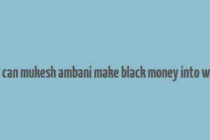 how can mukesh ambani make black money into white