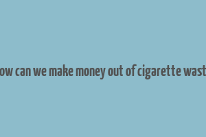 how can we make money out of cigarette waste