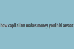 how capitalism makes money youth ki awaaz