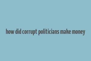 how did corrupt politicians make money