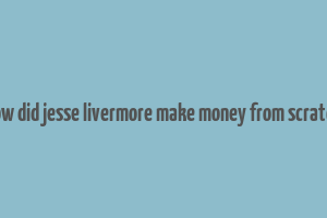 how did jesse livermore make money from scratch