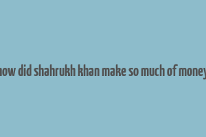 how did shahrukh khan make so much of money