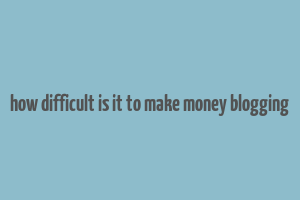 how difficult is it to make money blogging