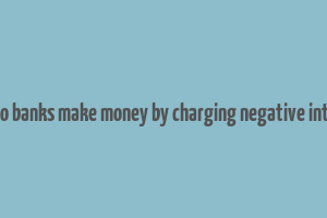 how do banks make money by charging negative interest