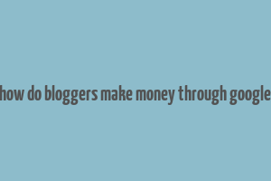 how do bloggers make money through google