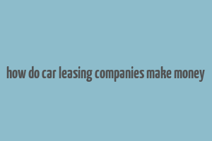 how do car leasing companies make money