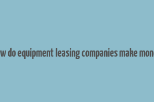 how do equipment leasing companies make money