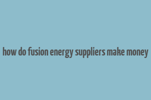 how do fusion energy suppliers make money