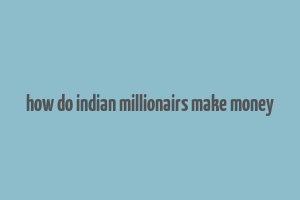 how do indian millionairs make money