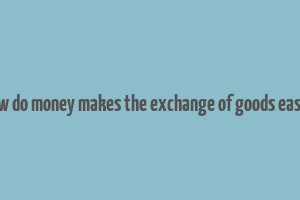 how do money makes the exchange of goods easier